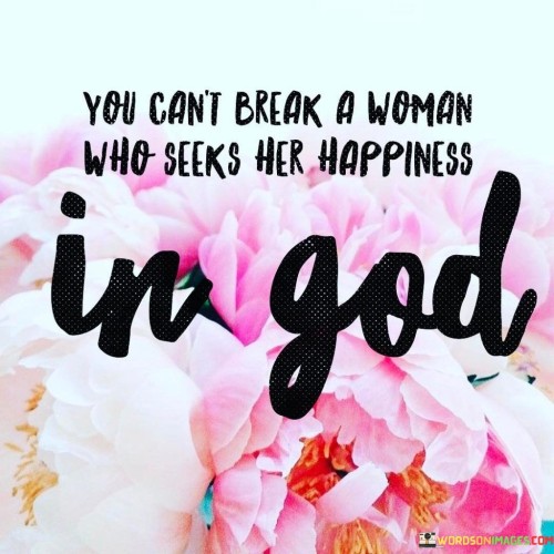 This quote highlights the resilience and inner strength of a woman who finds her happiness and solace in her faith in God. It suggests that when a woman's source of happiness and strength is rooted in her spiritual beliefs, she becomes unbreakable and unwavering in the face of life's challenges and hardships.

In simpler terms, it conveys the idea that when someone's happiness is deeply connected to their faith and spiritual connection, they can endure and overcome even the toughest circumstances. This is because their sense of purpose and inner peace is not dependent on external factors or the opinions of others, making them resilient and unshakable.

This quote is a testament to the power of faith and its ability to provide comfort, guidance, and unwavering strength to individuals, particularly women, in their life journey. It implies that a woman who relies on her relationship with God for happiness and fulfillment possesses a deep well of inner resources that allow her to face challenges with grace and resilience, ultimately making her unbreakable in the pursuit of her spiritual and personal goals.