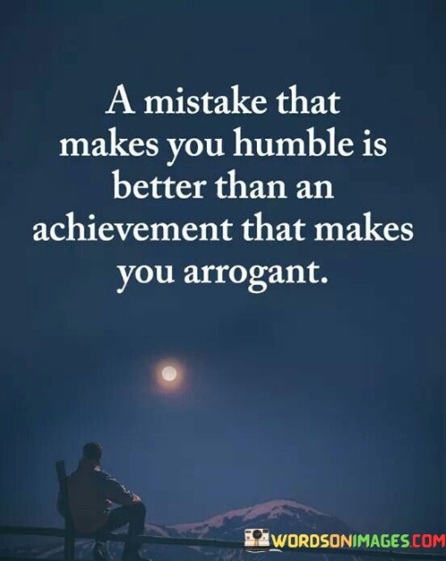 This quote highlights the value of humility and personal growth over pride and arrogance. It suggests that making a mistake that leads to humility is more beneficial than achieving something that fosters arrogance. It underscores the importance of learning from one's mistakes and using them as opportunities for self-improvement.

The quote encourages the idea that mistakes can be valuable life lessons. When we make errors and acknowledge them, we become more self-aware and open to personal growth. In contrast, achieving success without recognizing the efforts of others or understanding the challenges faced can lead to arrogance and a lack of empathy.

Furthermore, the quote reflects the idea that humility is a quality that builds character and respect. Being able to admit one's mistakes and learn from them showcases a level of maturity and a willingness to evolve. In contrast, arrogance often leads to a disconnect from others and can hinder personal development.

In summary, this quote emphasizes the importance of staying humble and embracing mistakes as opportunities for growth. It suggests that the process of acknowledging and learning from one's mistakes is more valuable than achieving success without understanding the journey or the impact of one's actions on others.