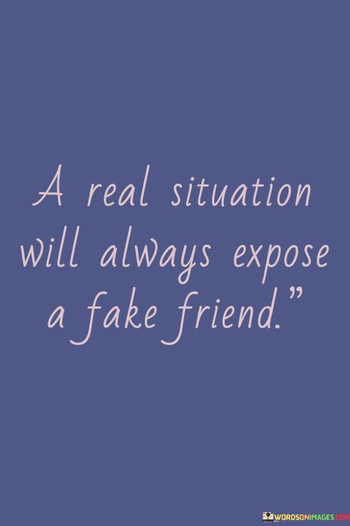 This quote highlights that genuine circumstances tend to reveal the authenticity of friendships. When faced with challenges or real-life situations, true friends remain steadfast and supportive. On the other hand, fake friends may show their true colors by withdrawing or behaving differently when confronted with difficulties.

The quote underscores the importance of authenticity and reliability in friendships. It suggests that while fair-weather friends might seem supportive during pleasant times, their true nature becomes apparent when faced with adversity. True friendships, on the other hand, prove their value by standing the test of real-life situations.

In a broader sense, the quote encourages individuals to discern between sincere connections and superficial associations. It advises being cautious and perceptive when assessing the authenticity of friendships, especially when circumstances become more challenging. Ultimately, it's a reminder that genuine friendships are built on trust, support, and unwavering companionship, regardless of the situation.