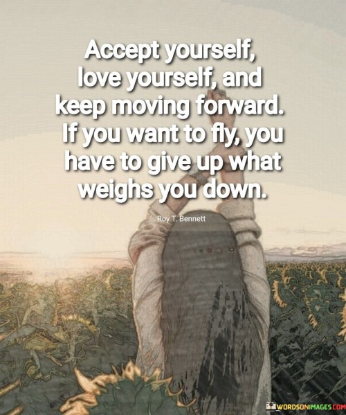 The quote underscores self-acceptance and self-love as essential foundations for progress. It advises embracing one's identity, marking the first step toward growth. The second segment urges continuous advancement, advocating for resilience in the face of challenges.

The third part employs a metaphor, comparing personal growth to flying. It emphasizes the need to release burdens that hinder progress. This can include self-doubt, negativity, or unhealthy attachments. Shedding these limitations becomes vital to achieving higher aspirations, symbolized by the act of flying.

Overall, the quote presents a holistic approach to personal development. It emphasizes self-compassion, advancement, and letting go of negativity. By embracing oneself, nurturing self-love, and relinquishing hindrances, individuals can soar towards their aspirations with a lighter spirit and greater potential.