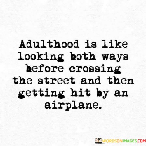 This quote humorously captures the unpredictability and complexity of adulthood. The comparison of "looking both ways before crossing the street" to the cautiousness often associated with growing up hints at the idea that we try to prepare ourselves for the challenges of adulthood, just as we would for everyday situations. However, the unexpected twist of "getting hit by an airplane" metaphorically represents the unforeseen and monumental challenges that adulthood can bring, which no amount of preparation can fully shield us from.

The quote playfully highlights the paradoxical nature of adult life, where despite our efforts to be cautious and responsible, we can still encounter unexpected and overwhelming situations. The imagery of an airplane, a symbol of something large and overwhelming, emphasizes the scale of challenges that adults might face. This comparison serves as a humorous reminder that while we can strive to be prepared, life often throws curveballs that can leave us feeling stunned and overwhelmed.

Ultimately, the quote captures the sentiment that no matter how prepared we think we are for adulthood, there will always be moments that catch us off guard and challenge our expectations. It acknowledges the complexity of navigating the world as an adult, with its mixture of planned actions and unforeseen events, and does so in a lighthearted and relatable way.