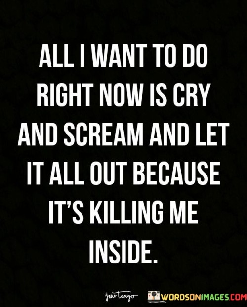 The quote reveals a person's emotional turmoil. "Want to do right now is cry and scream" signifies an overwhelming need for emotional release. "Let it all out" implies the buildup of pent-up feelings. "Killing me inside" reflects the emotional pain that's becoming unbearable.

The quote underscores the importance of emotional expression. It highlights the therapeutic value of releasing bottled-up emotions. "Killing me inside" emphasizes the toll that unexpressed feelings can take on one's mental and emotional well-being.

In essence, the quote speaks to the need for catharsis. It conveys the urgency of addressing and processing intense emotions rather than letting them fester. The quote underscores the significance of emotional self-care and seeking support when needed to cope with overwhelming feelings.