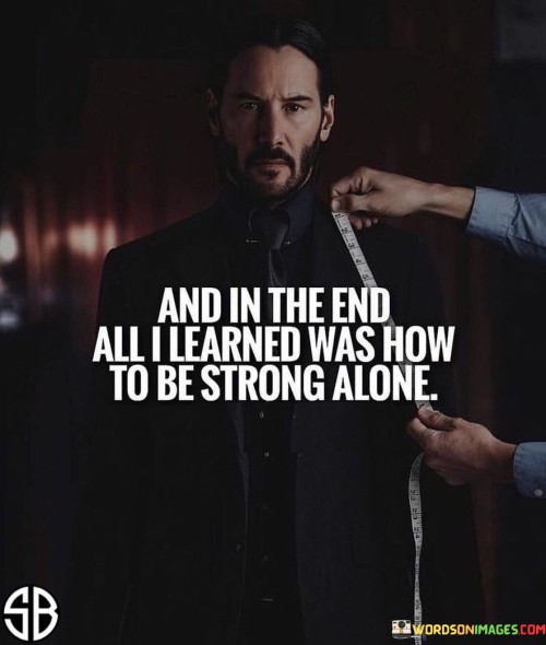 The quote "And in the End, All I Learned Was How to Be Strong Alone" conveys the experience of personal growth and self-reliance that can come from facing challenges and adversity on one's own.

The quote emphasizes the theme of independence and resilience. It suggests that despite facing difficulties, the speaker emerged with a sense of strength that was cultivated through their individual efforts.

Furthermore, the quote speaks to the transformative power of adversity. It implies that the journey of facing difficulties alone can lead to the development of inner strength and a better understanding of oneself.