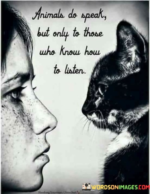 This quote suggests that animals communicate in their own unique ways, although their forms of expression may not always be apparent to everyone. The first part, "animals do speak," emphasizes that animals convey information and emotions through various cues, sounds, and behaviors. While they may not communicate like humans, they still express themselves in meaningful ways.

The second part, "only to those who know how to listen," indicates that understanding animal communication requires an attentive and perceptive approach. People who are attuned to observing animals' body language, vocalizations, and interactions can decode their messages. This implies that building a connection with animals involves learning their nonverbal language.

Overall, this quote underscores the importance of being open-minded and observant to understand animals' communication. It encourages people to recognize that animals have their own ways of expressing themselves, and by paying attention and respecting their signals, individuals can establish deeper connections and bonds with the animal kingdom.