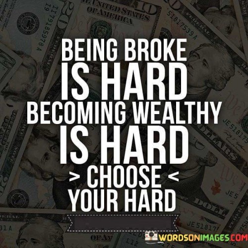 This quote highlights the notion that both being financially challenged and striving for wealth come with their own challenges. It suggests that life presents different forms of difficulty, and individuals must make a choice between the challenges they want to face. Being broke, dealing with financial struggles, and making ends meet is undeniably hard, requiring constant effort to meet basic needs.

On the other hand, pursuing wealth and financial success also involves its own set of difficulties. It might demand dedication, risk-taking, long hours of work, and making strategic decisions. The quote encourages individuals to recognize that both paths have their complexities and to consider which form of "hard" aligns better with their goals, values, and aspirations.

Ultimately, the quote emphasizes the importance of making intentional choices and understanding that challenges are inherent in various life paths. It prompts people to reflect on their priorities and the kind of challenges they are willing to embrace on their journey towards financial stability or success.