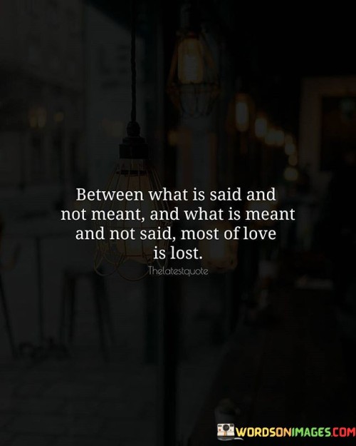 The quote "Between What Is Said And Not Meant, And What Is Meant And Not Said, Most of Love Is Lost" underscores the importance of open communication and the hidden complexities that can lead to misunderstandings and missed connections in relationships.

The quote emphasizes the significance of genuine communication. It suggests that misinterpretations and unexpressed feelings can erode the depth of love and connection between individuals.

Furthermore, the quote speaks to the subtleties of emotions. It implies that often, the true depth of one's feelings is not fully conveyed through words alone, and unspoken emotions can have a profound impact on relationships.

Ultimately, the quote serves as a reminder of the nuanced nature of love and the necessity of transparent and sincere communication. It resonates with the idea that true connection and understanding are achieved when both words and unspoken emotions align, fostering a deeper bond between individuals.