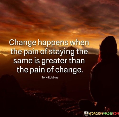 This quote suggests that change occurs when the discomfort or suffering of maintaining the current situation becomes more intense than the discomfort associated with making a change. It underscores the idea that people are often driven to transform their circumstances when the pain of remaining stagnant becomes unbearable.

The quote implies that individuals tend to stick to familiar routines and situations even if they are not ideal because change involves uncertainty and potential challenges. However, when the negative aspects of their current state become overwhelmingly painful, they become motivated to overcome the fear of the unknown and embrace change.

In summary, this quote highlights the pivotal role that discomfort plays in prompting people to seek change in their lives. It indicates that personal growth and transformation are often driven by the recognition that the pain of maintaining the status quo is greater than the potential difficulties that come with making necessary changes.