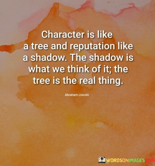 The quote draws parallels between character and reputation. In the first paragraph, it introduces the comparison: "character is like a tree."

The second paragraph contrasts: "and reputation like a shadow." This phrase suggests that reputation is an external perception.

The third paragraph captures the essence: intrinsic vs. external. The quote underscores that character represents one's true self, while reputation is influenced by others' perceptions. It encourages prioritizing the development of strong character over solely focusing on how others perceive us.