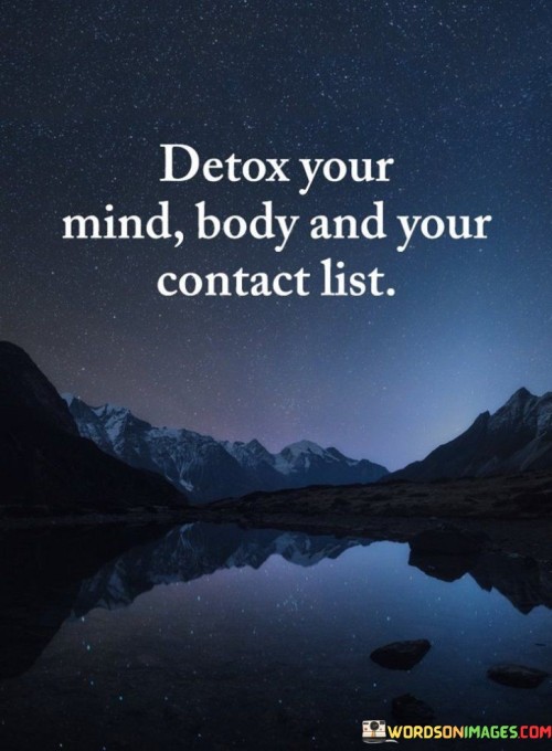 This quote advises a holistic approach to well-being by suggesting that we should detox not only our physical body but also our mind and social connections. Just as we cleanse our bodies to remove toxins, we should also clear our minds of negative thoughts and emotions. Additionally, evaluating our contact list refers to the people we interact with regularly and making sure they have a positive influence on us.

Detoxing the mind involves letting go of stress, worries, and harmful thoughts. Just as we adopt healthy habits to cleanse our body, we can practice mindfulness, meditation, and positive self-talk to refresh our mental state. This process helps us maintain mental clarity and emotional balance, contributing to overall well-being.

The concept of detoxing our contact list suggests that we should surround ourselves with people who uplift and support us. Negative influences can hinder personal growth and well-being, while positive relationships can inspire and motivate us. This quote reminds us to prioritize connections that align with our goals and values, ultimately contributing to a healthier and happier life.