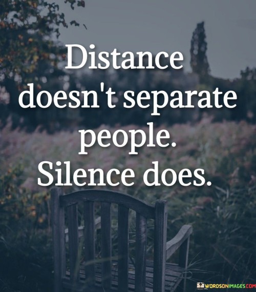 This quote means that physical distance between people doesn't necessarily create a divide, but rather it's the lack of communication or silence that creates a sense of separation. Physical distance, like living far apart, can be managed through various means of communication, like phone calls, messages, or video chats. These methods help people feel connected and maintain their relationships despite the distance.

On the other hand, if there's silence and lack of communication between people who are physically close, it can lead to feelings of isolation and disconnect. This shows that even if people are near each other, without active communication, they can feel emotionally distant.

In summary, the quote emphasizes that the real separation between people comes from not communicating or staying silent, rather than the physical space between them. It's a reminder that open and honest communication is key to maintaining strong connections and relationships, regardless of the physical distance.