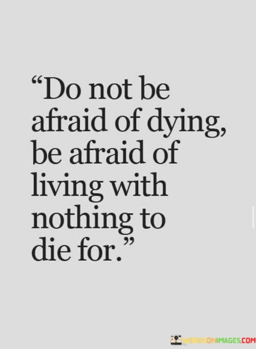 This quote encourages a shift in perspective from fearing death to valuing a purposeful life. The first part, "do not be afraid of dying," challenges the common fear of death and suggests that this fear might be misplaced. It invites readers to reconsider the notion of mortality and its implications.

The second part, "be afraid of living with nothing to die for," emphasizes the importance of having meaningful pursuits and passions in life. It suggests that a life devoid of purpose or causes worth dedicating oneself to can be more daunting than the prospect of death itself. This part invites reflection on the value of one's existence and the impact they leave behind.

By juxtaposing these two parts, the quote encourages individuals to live their lives fully and purposefully. It challenges the fear of death by highlighting the potential emptiness of a life without meaningful goals or values. Ultimately, the quote underscores the significance of finding purpose, passion, and causes that give life depth and meaning, rather than merely avoiding death.