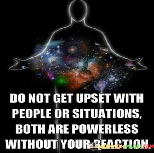 This quote conveys the idea that one's emotional response holds the power in any situation. The first part, "do not get upset with people or situations," encourages emotional detachment and implies that getting upset is a choice. It suggests that reacting with frustration or anger to external factors is unnecessary.

The second part, "both are powerless without your reaction," emphasizes the significance of our responses. It suggests that people and situations may trigger emotions, but the true power lies in how we choose to react. This part underscores the notion that we have control over our emotional state and the impact of external factors on our well-being.

By combining these two parts, the quote highlights the empowerment that comes from managing our reactions. It encourages a sense of personal agency and the realization that our emotional responses can shape the outcome of any situation. Ultimately, the quote encourages emotional resilience and the recognition of our ability to choose how we respond to the world around us.