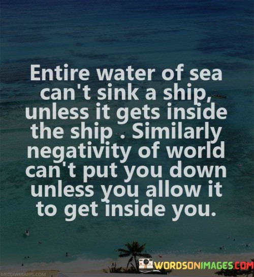 This quote draws a powerful analogy between a ship and an individual's resilience against negativity. In the first paragraph, "entire water of sea can't sink a ship unless it gets inside the ship," it highlights that external challenges and difficulties, represented by the vast sea, can't bring down a ship as long as they remain on the outside. This comparison serves as a metaphor for how external negativity doesn't have the power to affect an individual's well-being unless it is allowed to permeate their thoughts and emotions.

The second paragraph, "similarly negativity of world can't put you down unless you allow it to get inside," extends the analogy to human emotions and mental states. It asserts that just as a ship's defenses prevent water from infiltrating and sinking it, a person's mental and emotional resilience can prevent negativity from taking hold and influencing their perspective or self-esteem.

Overall, the quote emphasizes the importance of guarding one's internal state against external influences. It highlights the role of personal choice in how negativity is perceived and internalized. By using the analogy of a ship's ability to stay afloat amidst rough seas, the quote encourages individuals to cultivate emotional strength and maintain a protective boundary against the potentially harmful effects of negativity in the world around them.