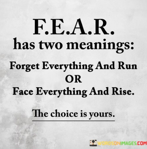 This quote captures the dual nature of fear and the choices it presents. In the first paragraph, "fear has two meanings," the quote introduces the concept that fear can trigger different responses. "Forget everything and run" suggests that fear can lead to a flight response, where one avoids facing the source of fear. This often stems from a desire to escape discomfort or danger.

The second paragraph, "or face everything and rise," contrasts with the first part of the quote. It encourages a proactive approach to fear, advocating for confronting challenges head-on. Instead of succumbing to fear and avoiding difficulties, this part of the quote encourages individuals to rise above their fears, face adversity, and overcome obstacles.

The third paragraph emphasizes the power of choice when dealing with fear. It's a reminder that fear can either hold us back or propel us forward, depending on how we choose to respond. The quote inspires courage and resilience, suggesting that rising to face challenges leads to growth and empowerment, while running from fear limits potential progress. It encourages individuals to embrace a mindset of empowerment and face challenges with determination.