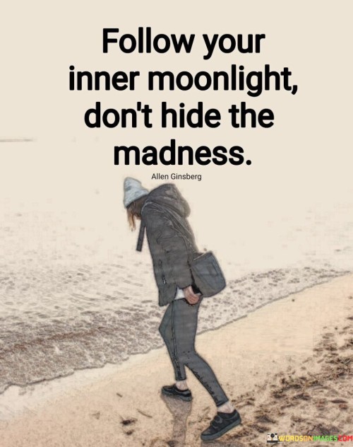 This quote encourages embracing one's uniqueness and not suppressing their authentic self. The first paragraph, "follow your inner moonlight," refers to following your inner passions, desires, and instincts. Similar to how the moonlight guides travelers in the dark, it symbolizes the inner light that leads us on our personal journeys.

The second paragraph emphasizes the importance of embracing one's uniqueness and authenticity. "Don't hide the madness" suggests that the quirks, eccentricities, and unconventional aspects of a person's personality shouldn't be suppressed or concealed. Instead, they should be celebrated and expressed, as they contribute to what makes an individual truly unique.

The third paragraph underscores the value of embracing both the light and the darker, more unconventional aspects of oneself. It's a call to authenticity, encouraging individuals not to conform to societal norms or expectations but to embrace their true selves, even if it may seem unconventional to others. The quote inspires a sense of self-acceptance and encourages people to let their inner light shine brightly, regardless of how different or "mad" it might appear to others.