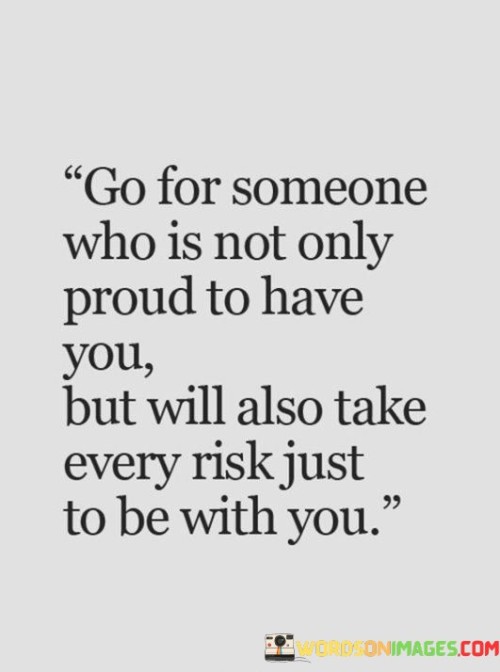 This quote reflects the essence of genuine love and commitment in relationships. The first paragraph suggests that the ideal partner should not only feel proud of being in a relationship with you but also be willing to go to great lengths to maintain that connection. The emphasis here is on finding someone who values you deeply and sees your presence as something to cherish and protect.

The second paragraph delves into the concept of taking risks for the sake of love. It implies that a person who truly cares for you will be willing to face challenges and obstacles in order to be by your side. This willingness to endure difficulties for the sake of the relationship showcases a high level of dedication and emotional investment.

The third paragraph highlights the concept of reciprocity in a healthy relationship. It suggests that a mutually fulfilling partnership involves both individuals equally invested in each other's well-being and happiness. The quote encourages the idea that a strong and lasting bond is built on a foundation of mutual respect, admiration, and the willingness to overcome hurdles together.