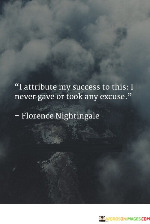 The phrase "I attribute my success to this" suggests that the speaker attributes their achievements to a specific quality or mindset.

The statement continues with "I never gave or took any excuse," which emphasizes a resolute commitment to not making excuses for oneself or accepting them from others. It implies that the speaker's success is the result of their unwavering determination and refusal to let excuses hinder their progress.

In essence, this statement encourages individuals to adopt a mindset of personal responsibility and to recognize that success often requires a steadfast commitment to overcoming obstacles and not allowing excuses to stand in the way of their goals. It highlights the power of accountability and determination in the pursuit of success.