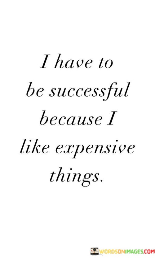 The phrase "I have to be successful" implies a strong sense of determination, driven by the speaker's desire to attain a certain lifestyle characterized by luxury and expensive items.

The quote continues with "because I like expensive things," which bluntly expresses the speaker's preference for high-end and costly possessions. It suggests that the pursuit of success is directly linked to their desire for a lavish lifestyle.

In essence, this quote playfully reminds us that motivations for success can vary widely, from personal fulfillment and passion for a craft to materialistic desires. While it humorously focuses on the latter, it underscores the idea that success can be driven by individual preferences and aspirations, including the pursuit of luxury and expensive items.