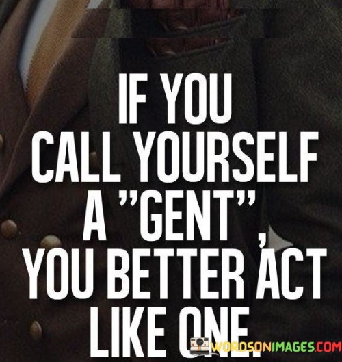 This quote emphasizes the importance of aligning one's behavior with their self-proclaimed identity. The first paragraph highlights the significance of the term "gent" which typically refers to a gentleman, someone characterized by courteous and honorable conduct. By stating "If You Call Yourself A Gent," the quote addresses those who claim this title for themselves.

The second paragraph underscores the need for consistency between self-identification and actions. "You Better Act Like One" indicates that merely labeling oneself as a "gent" is insufficient; one must actively demonstrate gentlemanly qualities through their behavior and interactions with others. The quote suggests that adopting a title comes with a responsibility to live up to the associated values.

The third paragraph reinforces the idea that self-labeling should be accompanied by corresponding behavior. It emphasizes that words and actions should align, serving as a reminder that authenticity and integrity are vital. In essence, the quote reminds individuals that their behavior should reflect the qualities they claim, and true identity is established through consistent actions rather than mere declarations.