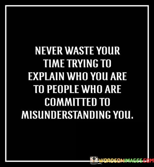 This quote emphasizes the futility of trying to explain oneself to individuals who are determined to misunderstand. In the first paragraph, it means that it's not worth investing time in trying to clarify your identity to those who are unwilling to comprehend.

The second paragraph suggests that some people have already made up their minds and won't change their perspective, regardless of your explanations.

The final paragraph underscores the idea of prioritizing your energy and interactions with those who are open-minded and willing to understand. This quote reflects the importance of choosing your battles wisely and focusing on connections where mutual understanding and respect are possible. It encourages a sense of self-assurance and the recognition that not everyone will be receptive to your explanations, prompting you to direct your efforts toward more meaningful interactions.