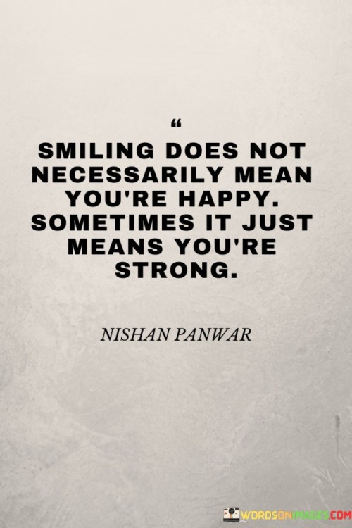 This quote conveys the idea that a smile can be a sign of strength even when one isn't necessarily feeling happy. It suggests that smiling can be an expression of resilience and inner fortitude.

It acknowledges the complexity of emotions. The quote implies that people can face challenges and difficulties while still choosing to present a positive face to the world.

Ultimately, the quote highlights the power of emotional endurance. It underscores the strength it takes to maintain a positive outward appearance, even in the face of adversity, and recognizes that strength can be found in various forms of emotional response.