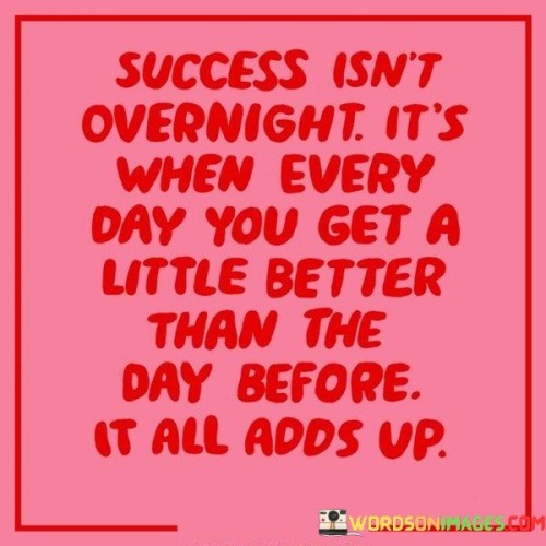 The phrase "Success isn't overnight" implies that true success is not an instant or immediate outcome. It highlights the misconception that success comes effortlessly and quickly, which often isn't the case.

The quote continues with "It's when every day you get a little better than the day before; it all adds up." This phrase underscores the importance of daily progress and self-improvement. It implies that success accumulates through small, continuous advancements, emphasizing the value of consistent effort and personal growth.

In essence, this quote encourages individuals to adopt a mindset of gradual improvement and persistence. It reminds us that the journey to success is built upon daily commitment to becoming better than we were the day before, and over time, these small improvements accumulate to create significant achievements.