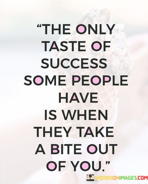 The only taste of success some people have" suggests that for certain individuals, their concept of success is solely related to personal gain or triumph, often at the expense of others.

The phrase "is when they take a bite out of you" symbolizes the predatory nature of such people. It implies that they derive a sense of accomplishment or satisfaction from exploiting or harming others to achieve their own goals.

In essence, this quote serves as a cautionary reminder to be aware of individuals who may not have genuine intentions and may view success as an opportunity to exploit or harm others. It encourages us to prioritize ethical and collaborative approaches to success rather than engaging in harmful behavior.