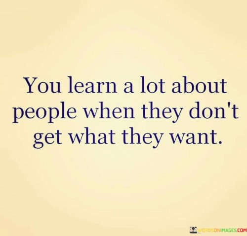 This quote highlights how people's true nature often reveals itself when their desires are unmet. It suggests that observing someone's behavior and reactions during times of disappointment or failure provides valuable insights into their character. When individuals face setbacks or challenges, their responses can reveal their resilience, emotional maturity, and underlying values.

When people don't get what they want, their reactions can vary widely. Some might react with grace, demonstrating patience and understanding, while others might display frustration, anger, or even manipulation. This quote implies that these reactions can reflect someone's level of entitlement, empathy, and ability to handle adversity.

Ultimately, the quote emphasizes the importance of paying attention to how individuals navigate disappointment. It encourages us to be discerning observers, helping us to understand more about their personalities, coping mechanisms, and overall attitudes towards life's ups and downs. By recognizing these patterns, we can make more informed judgments about the people we interact with and the nature of their relationships with us and others.