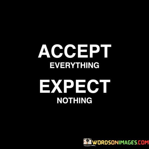 The quote, "Accept Everything Expect Nothing," is a powerful message about how we approach life and our interactions with others. It means that we should be open and accepting of whatever comes our way, without attaching high expectations to people or situations. It's like saying, "I'll take things as they are, without demanding more." This approach can lead to greater contentment and fewer disappointments.

When we "accept everything," it means we embrace the present moment and the people in our lives without trying to change them or wishing for something different. It's like being at peace with what is. On the other hand, "expect nothing" reminds us not to place heavy demands or hopes on others. This doesn't mean we shouldn't have standards or boundaries, but rather that we shouldn't burden ourselves with unrealistic expectations that may lead to frustration.

This quote encourages us to find a balance between acceptance and healthy boundaries. By accepting life's ups and downs and by not expecting too much from others, we can reduce stress and experience more genuine connections. It's a reminder that contentment often arises from embracing the present moment and appreciating what we have without being burdened by unrealistic hopes.