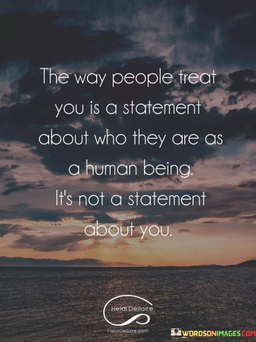 This quote underscores the connection between behavior and personal character. It suggests that the way individuals treat you reveals more about their own qualities and values than it does about your worth. This perspective encourages individuals not to take others' actions personally.

The quote highlights the concept of perception. It implies that how people behave reflects their own beliefs, emotions, and experiences. This insight encourages individuals not to internalize negative treatment, as it might not accurately reflect their true nature.

Ultimately, the quote speaks to the importance of self-awareness. It encourages individuals to maintain their self-esteem by recognizing that others' behavior is a projection of themselves. By understanding this, individuals can navigate interactions with a more balanced and empathetic perspective, fostering healthier relationships.