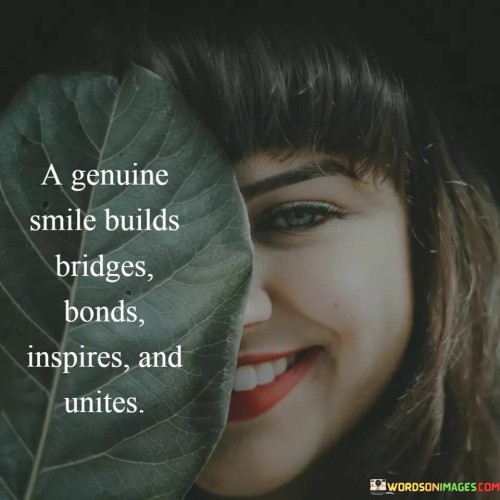 The quote "A Genuine Smile Builds Bridges, Bonds, Inspires, and Unites" encapsulates the profound impact of authenticity and positivity. A sincere smile goes beyond a mere facial expression; it becomes a powerful tool for creating connections and fostering unity.

"Builds Bridges" suggests that a genuine smile can bridge gaps between individuals, breaking down barriers and facilitating communication. "Bonds" highlights the way a smile can strengthen relationships, forging deeper emotional connections.

"Inspires" indicates that a smile has the potential to uplift and motivate others, making them feel valued and appreciated. "Unites" emphasizes the ability of a smile to bring people together, transcending differences and promoting a sense of togetherness.

In essence, the quote underscores the transformative potential of a simple smile. It reminds us that this small gesture holds the capacity to shape positive interactions, leaving a lasting impact on individuals and communities.