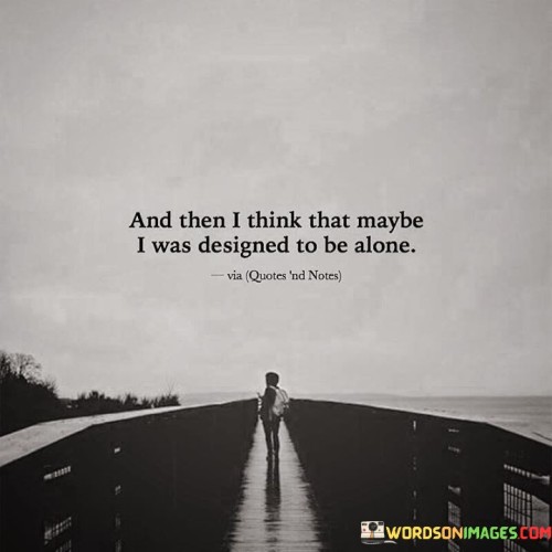 The quote reflects on solitude and self-perception. "Designed to be alone" suggests a sense of destiny. It implies that the speaker may be naturally inclined towards solitude or feels destined to be alone. This thought may arise from past experiences or personal introspection.

The quote underscores the concept of self-acceptance. It highlights the idea that some individuals may find solace and contentment in solitude, believing it's a part of their inherent nature or life's design. This perspective can be empowering, as it suggests embracing one's own company and finding fulfillment within.

In essence, the quote speaks to the acceptance of one's disposition. It conveys the possibility that some people may find their true selves and contentment in solitude, emphasizing that being alone doesn't necessarily equate to loneliness or sadness but can be a choice and source of personal growth.