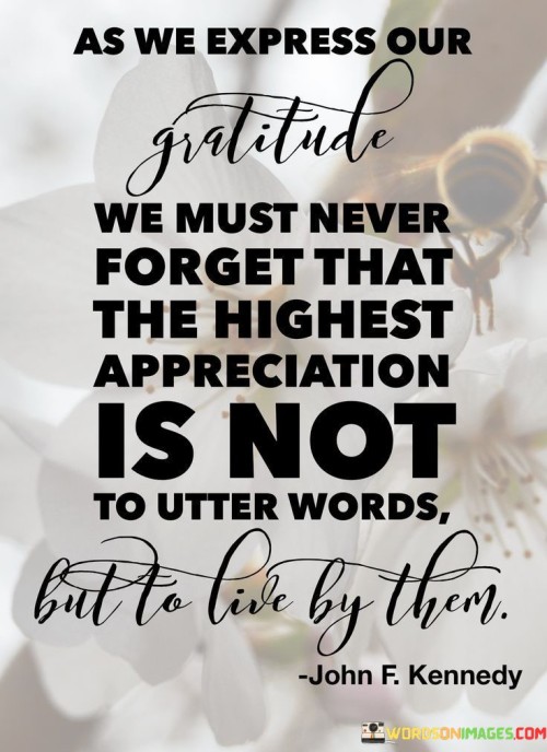 This insight emphasizes the authenticity of gratitude through actions. "As we express our gratitude, we must never forget that the highest appreciation is not to utter words but to live by them" suggests that genuine appreciation is demonstrated through how we live and interact, rather than merely through spoken words. It underscores the transformative power of embodying gratitude in our behaviors.

"As We Express Our Gratitude, We Must Never Forget That the Highest Appreciation Is Not to Utter Words but to Live by Them" encapsulates the idea that true gratitude involves aligning our actions with our feelings. It implies that living in a way that reflects thankfulness is the ultimate form of appreciation. The phrase underscores the importance of practicing what we preach.

The message promotes the concept of actions speaking louder than words. By embodying gratitude through consistent behavior, individuals can deepen their connections, foster genuine relationships, and create a culture of appreciation. The statement underscores the potential for gratitude to enhance emotional well-being, encourage integrity, and contribute to a more harmonious and meaningful way of life.