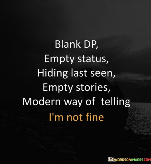 The quote sheds light on modern forms of communication used to convey one's emotional state. "Blank DP" signifies an empty profile picture. "Empty status" suggests a lack of written updates. "Hiding last seen" and "empty stories" imply a withdrawal from social interactions. These are subtle ways of signaling emotional distress.

The quote underscores the shift in communication patterns. It highlights the use of digital platforms to express feelings indirectly. "Modern way of telling I am not fine" reflects a new means of conveying emotional struggles without explicitly stating it.

In essence, the quote speaks to the evolving nature of communication and the use of digital platforms to hint at one's emotional state. It reflects the challenge of opening up about emotions in the digital age, where subtlety and indirect expressions are often used to convey feelings of distress.