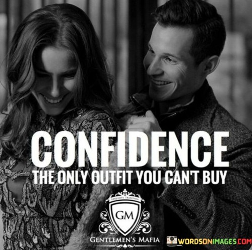 First, think of confidence like an outfit. You know how you can buy clothes, shoes, and accessories to wear? Well, confidence is different. You can't purchase it from a store like you would a new dress or a pair of sneakers. Instead, it comes from within you. It's like a feeling or belief in yourself. Imagine it as the way you carry yourself and believe in your abilities.

Second, this quote suggests that confidence is incredibly valuable. Even if you have all the fancy clothes and expensive things, without confidence, you might not feel your best. It's like having a beautiful dress but feeling unsure about wearing it. Confidence is what truly makes you shine and feel good about yourself. It's like the secret ingredient that makes your outfit complete.

Lastly, remember that confidence is something you can build over time. It's not about what you wear or how much money you have. It's about how you see yourself and your worth. So, even though you can't buy it, you can work on it and grow it. And when you do, you'll find that it's the most valuable "outfit" you can ever wear because it comes from your heart and soul.

In a nutshell, this quote teaches us that confidence isn't something you can purchase like clothes; it's a belief in yourself that's priceless and essential for feeling your best.