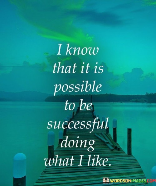 The phrase "I know that it is possible to be successful" expresses a strong conviction in the potential for achieving success.

"Doing what I like" underscores the importance of pursuing activities and endeavors that align with one's personal interests and passions. It implies that success is not just about financial or external achievements but also about finding fulfillment and contentment in one's chosen path.

In essence, this statement encourages individuals to follow their passions and believes that success can be attained by genuinely enjoying and dedicating themselves to what they love. It reflects the idea that pursuing one's interests can lead to both personal satisfaction and external success.