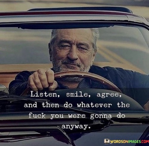 The quote "Listen, Smile, Agree, and Then Do Whatever the Fuck You Were Gonna Do Anyway" carries a tone of defiance and independence. It suggests a strategy of appearing agreeable in the moment, but ultimately following your own intentions without being swayed by others' opinions.

"Listen" implies the act of attentively hearing others' perspectives. "Smile" suggests a polite and affable response, even if you don't entirely agree. "Agree" highlights the social harmony often sought in interactions.

"Do Whatever the Fuck You Were Gonna Do Anyway" is the crux of the quote. It signifies the individual's commitment to their own decisions, asserting their autonomy despite external influences.

In essence, the quote reflects a stance of authenticity and self-determination. It captures the idea of being polite and respectful while maintaining a strong sense of personal agency and conviction.