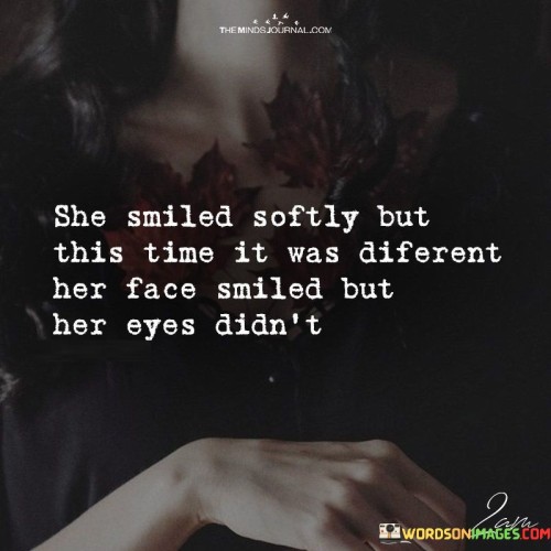 The lines "She Smiled Softly But This Time It Was Different; Her Face Smiled But Her Eyes Didn't" depict a poignant moment of emotional complexity. The contrast between the soft smile on the woman's face and the lack of warmth in her eyes suggests a hidden turmoil or sadness beneath her outward appearance.

The phrase "She Smiled Softly But This Time It Was Different" alludes to a change in her demeanor. The use of "softly" implies a gentle and subdued smile, while "different" indicates a departure from her usual expressions. This change suggests that something within her emotional landscape has shifted, affecting her ability to genuinely convey happiness.

"Her Face Smiled But Her Eyes Didn't" captures the essence of a forced or insincere smile. While her face may be attempting to mask her true feelings, her eyes remain revealingly unchanged, reflecting the internal conflict or pain she might be experiencing. This contrast highlights the struggle between societal expectations and inner emotions.

In essence, these lines evoke a sense of empathy and recognition of the complexity that individuals often navigate. They illustrate how emotions can be complex and layered, and how appearances can sometimes mask deeper feelings. The juxtaposition between the smile and the eyes adds depth to the portrayal of this emotional moment.