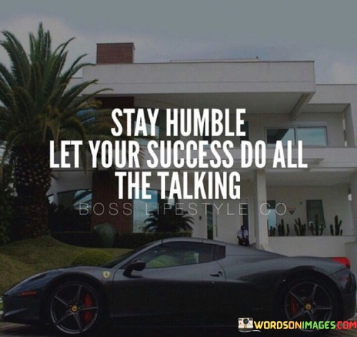 The phrase "Stay humble" underscores the importance of modesty and humility, even in the face of success. It suggests that one should avoid arrogance or excessive pride.

"Let your success do all the talking" implies that when you have achieved success, your accomplishments and the results of your efforts will naturally convey your abilities and achievements to others. Instead of boasting or bragging, it encourages individuals to focus on their work and let the outcomes speak on their behalf.

In essence, this quote emphasizes the value of remaining down-to-earth and unassuming while allowing your achievements and accomplishments to be the testament to your capabilities. It reminds us that genuine success is often reflected in one's actions and results, and there is no need to flaunt it.