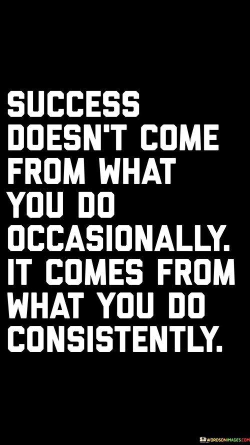 The phrase "Success doesn't come from what you do occasionally" suggests that sporadic or irregular actions are unlikely to lead to significant success. It implies that success demands a continuous and unwavering commitment.

"It comes from what you do consistently" underscores the significance of regular and persistent actions. It implies that by consistently and diligently working toward your goals, you are more likely to achieve the desired outcomes and experience success.

In essence, this quote encourages individuals to recognize that success is not the result of sporadic or occasional efforts but rather the product of sustained, dedicated, and consistent actions over time. It serves as a reminder that by maintaining a disciplined and persistent approach, one can increase their chances of reaching their goals and aspirations.