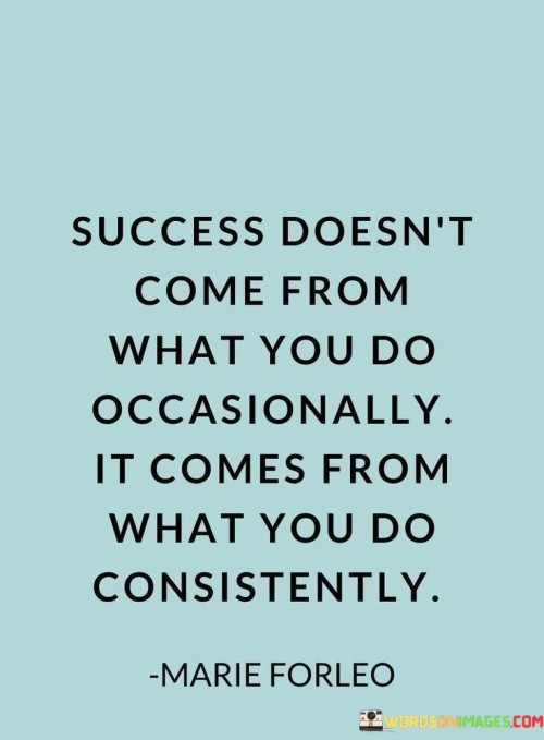 The phrase "Success doesn't come from what you do occasionally" highlights that infrequent or irregular actions are unlikely to lead to significant success. It implies that genuine success requires ongoing and unwavering dedication.

"It comes from what you do consistently" underscores the importance of regular and persistent actions. It suggests that by consistently and diligently working toward your goals, you increase the likelihood of achieving the desired outcomes and experiencing success.

In essence, this quote encourages individuals to understand that success is not the result of sporadic or occasional efforts but is, instead, the product of sustained, committed, and consistent actions over time. It serves as a reminder that maintaining a disciplined and persistent approach is key to reaching one's goals and aspirations.