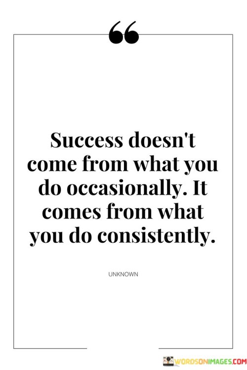 The phrase "Success doesn't come from what you do occasionally" emphasizes that sporadic or infrequent actions are not sufficient to achieve meaningful success. It suggests that success requires a more sustained and regular commitment.

"It comes from what you do consistently" underscores the significance of ongoing and persistent actions. It implies that consistent effort, repeated over time, is the key to achieving desired outcomes and realizing success.

In essence, this quote encourages individuals to understand that success is not the result of occasional or sporadic actions but rather the product of consistent, dedicated, and repeated efforts. It reminds us that by maintaining a disciplined and persistent approach, we are more likely to achieve our goals and aspirations.