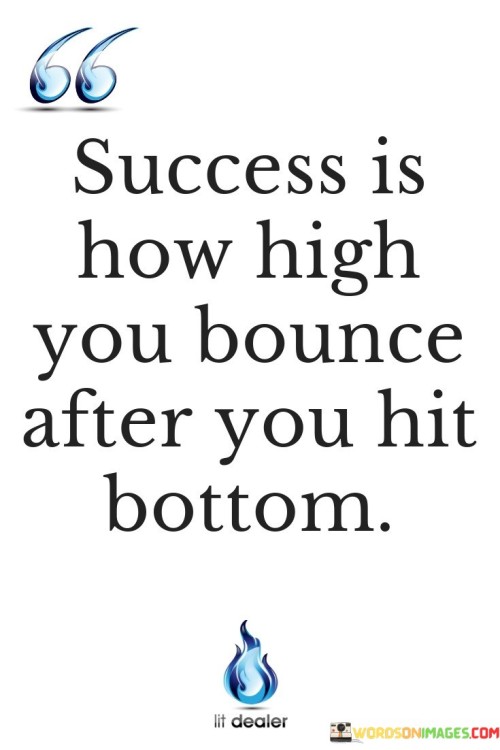 The phrase "Success is how high you bounce" visualizes success as a measure of how effectively one can recover or bounce back from setbacks and challenges.

"After you hit bottom" acknowledges that everyone faces low points or difficult situations in life. Success, in this context, is not avoiding these hardships but rather the resilience and determination to rise above them.

In essence, this quote encourages individuals to view success not solely in terms of accomplishments but also as the capacity to overcome obstacles and hardships with resilience and determination. It implies that setbacks and failures are a part of life, and true success is demonstrated by the ability to bounce back even stronger after experiencing difficult times.