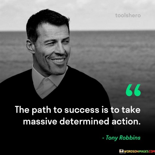 The phrase "The path to success" suggests that there is a specific route or journey one must follow to attain success.

"It is to take massive determined action" emphasizes that this path involves taking bold, substantial, and resolute steps towards one's goals. It implies that success is not just about working hard but about taking deliberate, forceful, and unwavering actions.

In essence, this quote encourages individuals to be proactive and determined in their pursuit of success. It underscores the importance of going beyond mere effort and taking decisive and substantial actions to make progress and reach their goals.