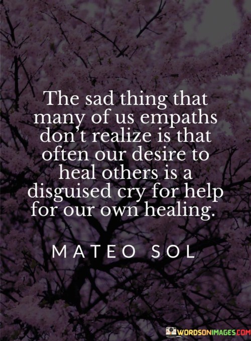 The quote sheds light on the complexities of empathy. "Empaths" suggests individuals highly attuned to others' emotions. "Desire to heal others" signifies a compassionate nature. "Disguised cry for help" implies unaddressed personal pain. The quote suggests that empaths may overlook their own need for healing while focusing on others.

The quote underscores the potential for self-neglect among empaths. It highlights their inclination to prioritize others' well-being over their own. "Cry for help" signifies unspoken emotional turmoil, emphasizing the need for self-awareness and self-care in empathetic individuals.

In essence, the quote speaks to the importance of self-compassion and self-awareness for empaths. It conveys that while their desire to heal others is admirable, they should also acknowledge and address their own emotional needs. The quote highlights the intricacies of empathy and the balance required to ensure personal well-being while helping others.