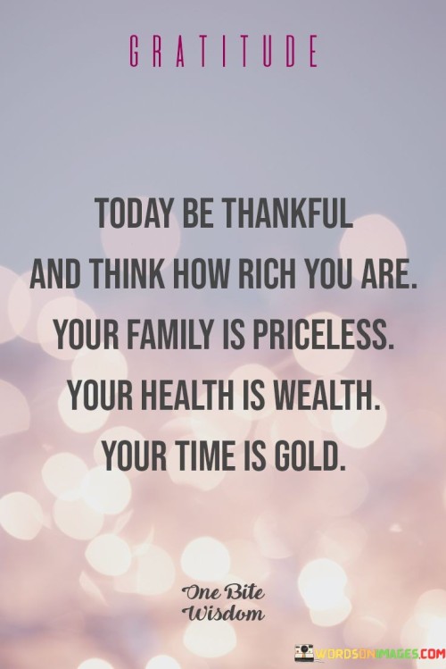 This reflection encourages recognizing life's true treasures. "Today be thankful and think how rich you are; your family is priceless, your health is wealth, your time is gold" prompts appreciation for valuable aspects of life. It underscores the transformative power of valuing relationships, well-being, and time.

"Today Be Thankful and Think How Rich You Are; Your Family Is Priceless, Your Health Is Wealth, Your Time Is Gold" encapsulates the idea of acknowledging the significance of family, health, and time. It implies that these elements contribute to a rich life. The phrase underscores the importance of perspective and gratitude.

The message promotes the concept of mindful gratitude and meaningful living. By appreciating family, health, and time, individuals can cultivate a sense of contentment and happiness. The statement underscores the potential for gratitude to enhance emotional well-being, deepen relationships, and foster an appreciation for life's most valuable assets.