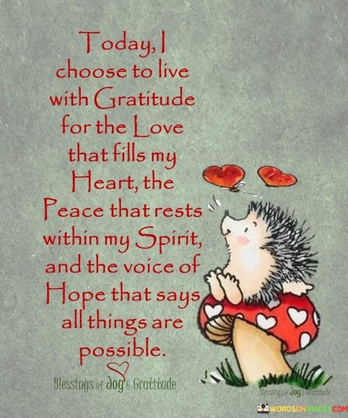 This declaration expresses a decision to embrace gratitude for life's positive aspects. "Today I choose to live with gratitude for the love that fills my heart, the peace that rests within my spirit, and the voice of hope that says all things are possible" signifies a deliberate intention to appreciate love, inner peace, and optimism. It underscores the transformative power of actively focusing on positive elements.

"Today I Choose to Live With Gratitude for the Love That Fills My Heart, the Peace That Rests Within My Spirit, and the Voice of Hope That Says All Things Are Possible" encapsulates the idea of purposefully acknowledging and valuing positive emotions and perspectives. It implies that gratitude is a conscious choice that can shape one's experiences. The phrase underscores the importance of mindful living.

The message promotes the concept of intentional gratitude and positive mindset. By actively choosing to focus on love, peace, and hope, individuals can enhance their emotional well-being, inner resilience, and overall outlook on life. The statement underscores the potential for gratitude to cultivate joy, foster a sense of tranquility, and empower individuals to navigate challenges with optimism.