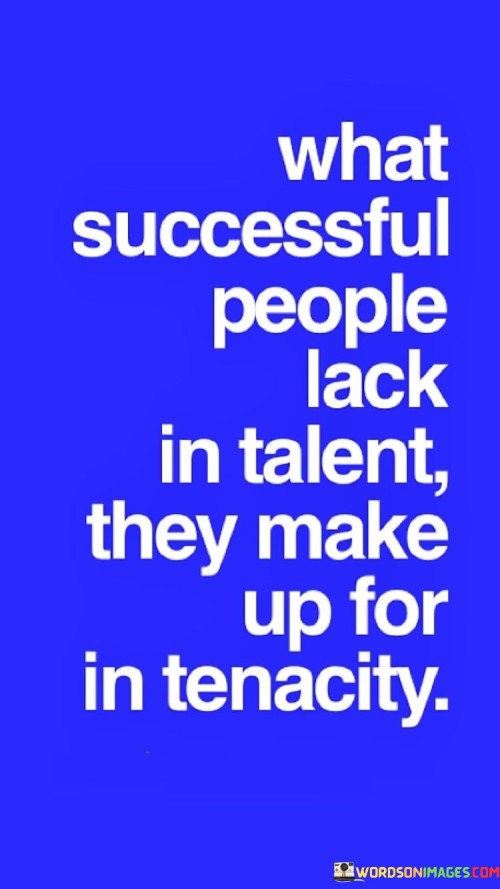 The phrase "What successful people lack in talent" acknowledges that not everyone who achieves success possesses extraordinary talent or innate abilities in their chosen field.

"They make up for in tenacity" emphasizes that successful people often excel through their relentless perseverance, dedication, and unwillingness to give up. It implies that their determination compensates for any initial shortcomings in talent.

In essence, this quote encourages individuals to recognize that success is not solely reliant on innate talent but can be achieved through sheer tenacity and hard work. It serves as a reminder that relentless effort and unwavering commitment can bridge the gap between talent and success.