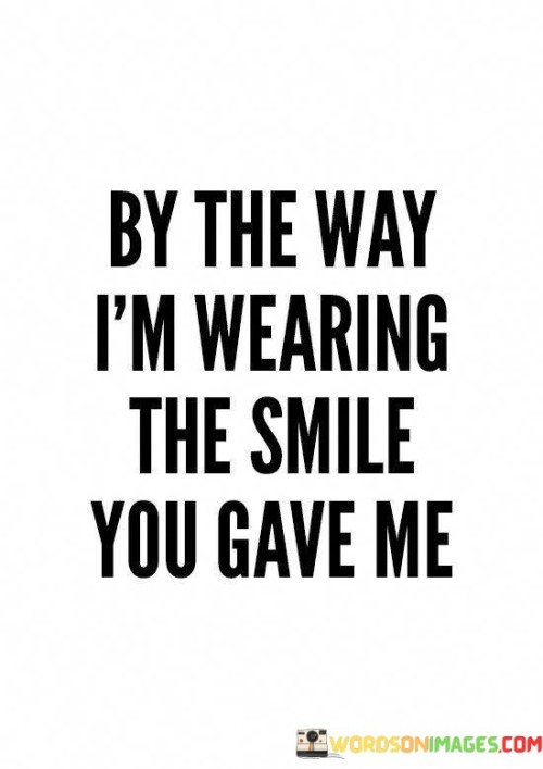 This quote reflects the influence of someone's presence on another person's emotions. It suggests that the smile given by a certain individual has left a profound impact on the speaker, to the extent that they feel as though they are "wearing" that smile.

It conveys a sense of connection and joy. The quote implies that the memory of the shared moment and the smile received continue to resonate within the speaker, influencing their demeanor and outlook.

Ultimately, the quote signifies the power of positive interactions. It highlights how a genuine smile can become a cherished memory, brightening someone's day and leaving an indelible mark on their heart and spirit.