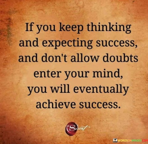 The first part, "If you keep thinking and expecting success," emphasizes the importance of maintaining a positive and optimistic mindset. It suggests that by consistently envisioning success and having high expectations, individuals set the stage for their eventual achievement.

The second part, "and don't allow doubts to enter your mind," underscores the significance of self-belief and confidence. Doubt can be a significant barrier to progress, so this phrase encourages individuals to protect their mindset from negative thoughts that may hinder their pursuit of success.

In essence, this quote delivers a powerful message about the relationship between thoughts, expectations, and success. It highlights the idea that by maintaining a positive outlook, expecting success, and keeping doubt at bay, individuals can pave the way for their achievements to become a reality. It serves as a reminder that a positive mindset and unwavering self-belief are key components of the path to success.